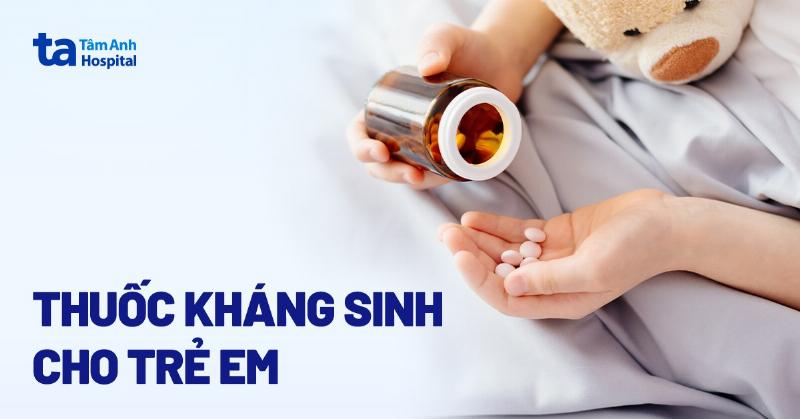 Thuốc kháng sinh cho trẻ nhỏ: Lựa chọn và sử dụng an toàn